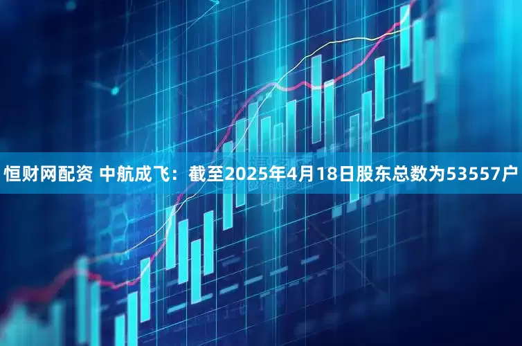 恒财网配资 中航成飞：截至2025年4月18日股东总数为53557户
