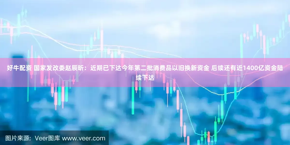 好牛配资 国家发改委赵辰昕：近期已下达今年第二批消费品以旧换新资金 后续还有近1400亿资金陆续下达