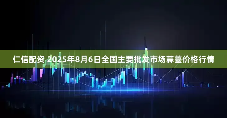 仁信配资 2025年8月6日全国主要批发市场蒜薹价格行情