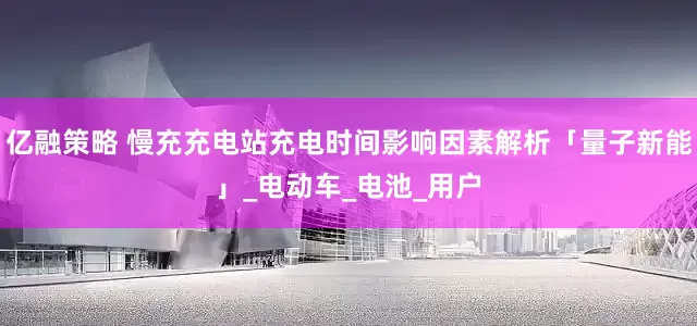 亿融策略 慢充充电站充电时间影响因素解析「量子新能」_电动车_电池_用户
