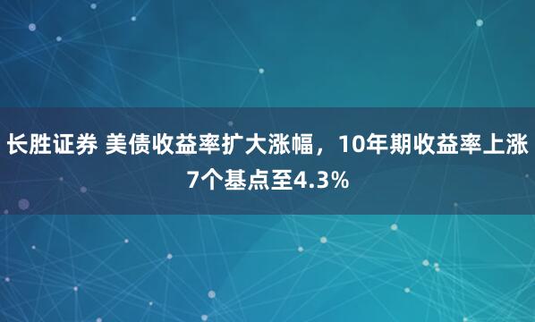 长胜证券 美债收益率扩大涨幅，10年期收益率上涨7个基点至4.3%
