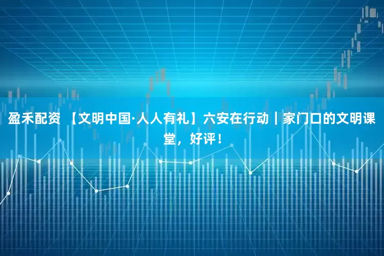 盈禾配资 【文明中国·人人有礼】六安在行动｜家门口的文明课堂，好评！