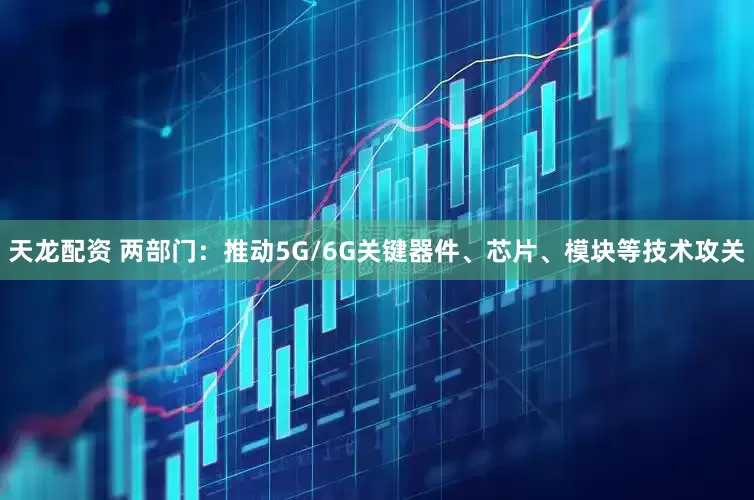 天龙配资 两部门：推动5G/6G关键器件、芯片、模块等技术攻关