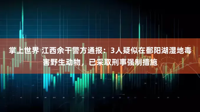 掌上世界 江西余干警方通报：3人疑似在鄱阳湖湿地毒害野生动物，已采取刑事强制措施