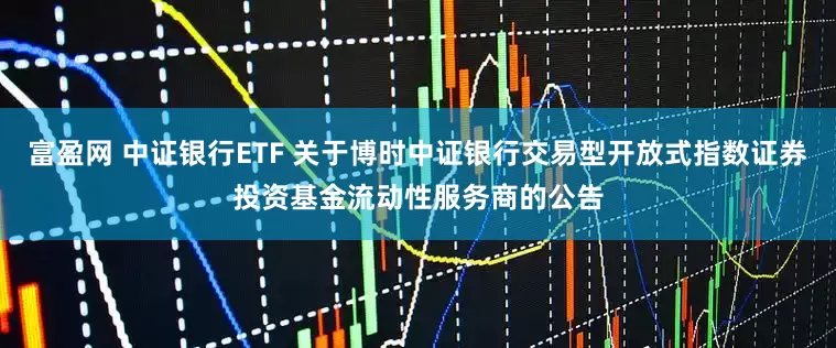 富盈网 中证银行ETF 关于博时中证银行交易型开放式指数证券投资基金流动性服务商的公告
