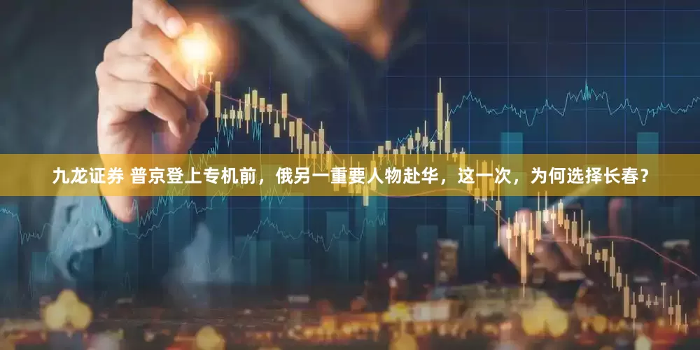 九龙证券 普京登上专机前，俄另一重要人物赴华，这一次，为何选择长春？