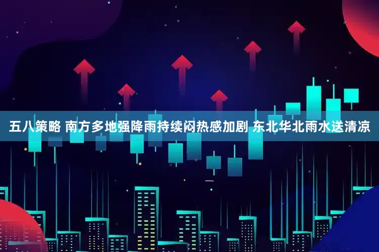 五八策略 南方多地强降雨持续闷热感加剧 东北华北雨水送清凉